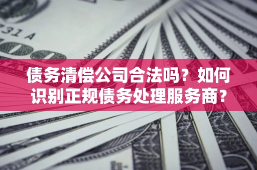 武汉债务清偿公司合法吗？如何识别正规债务处理服务商？