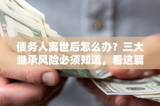 武汉债务人离世后怎么办？三大继承风险必须知道，看这篇就够了