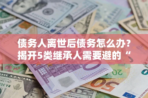武汉债务人离世后债务怎么办？揭开5类继承人需要避的“坑”