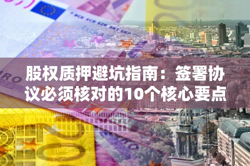 武汉股权质押避坑指南:签署协议必须核对的10个核心要点 武汉股权质押避坑指南:签署协议必须核对的10个核心要点