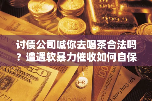 武汉讨债公司喊你去喝茶合法吗？遭遇软暴力催收如何自保？