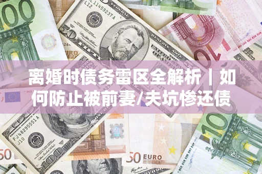 武汉离婚时债务雷区全解析｜如何防止被前妻/夫坑惨还债？