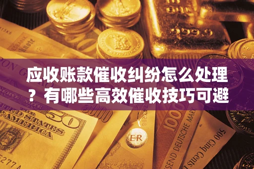 武汉应收账款催收纠纷怎么处理？有哪些高效催收技巧可避免坏账？